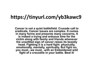 https://tinyurl.com/yb3kawc9
Cancer is not a quiet battlefield. Crusade call to
eradicate. Cancer issues are complex. It comes
in many forms and presents many concerns. It
is indeed a trying and arduous time for the
victim along with family and friends whenever
the unsettled sign of cancer raises its beastly
head. Fighting it is a hard fight: physically,
emotionally, mentally, spiritually. But fight on,
you must...we must. .with an Emboldened wild
fight of a crocodile in your battle. Beat it!
 