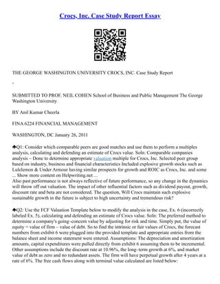 Crocs, Inc. Case Study Report Essay
THE GEORGE WASHINGTON UNIVERSITY CROCS, INC. Case Study Report
¹
SUBMITTED TO PROF. NEIL COHEN School of Business and Public Management The George
Washington University
BY Anil Kumar Cheerla
FINA 6224 FINANCIAL MANAGEMENT
WASHINGTON, DC January 26, 2011
Q1: Consider which comparable peers are good matches and use them to perform a multiples
analysis, calculating and defending an estimate of Crocs value. Soln: Comparable companies
analysis – Done to determine appropriate valuation multiple for Crocs, Inc. Selected peer group
based on industry, business and financial characteristics Included explosive growth stocks such as
Lulelemon & Under Armour having similar prospects for growth and ROIC as Crocs, Inc. and some
... Show more content on Helpwriting.net ...
Also past performance is not always reflective of future performance, so any change in the dynamics
will throw off out valuation. The impact of other influential factors such as dividend payout, growth,
discount rate and beta are not considered. The question, Will Crocs maintain such explosive
sustainable growth in the future is subject to high uncertainty and tremendous risk?
Q2: Use the FCF Valuation Template below to modify the analysis in the case, Ex. 6 (incorrectly
labeled Ex. 5), calculating and defending an estimate of Crocs value. Soln: The preferred method to
determine a company's going–concern value by adjusting for risk and time. Simply put, the value of
equity = value of firm – value of debt. So to find the intrinsic or fair values of Crocs, the forecast
numbers from exhibit 6 were plugged into the provided template and appropriate entries from the
balance sheet and income statement were entered. Assumptions: The depreciation and amortization
amounts, capital expenditures were pulled directly from exhibit 6 assuming them to be incremental.
Other assumptions include the discount rate at 10.96%, the long–term growth at 6%, and market
value of debt as zero and no redundant assets. The firm will have perpetual growth after 4 years at a
rate of 6%. The free cash flows along with terminal value calculated are listed below:
 