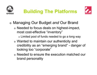 Building The Platforms
o Managing Our Budget and Our Brand
o Needed to focus deals on highest-impact,
most cost-effective “inventory”
o Limited pool of funds needed to go a long way
o Wanted to maintain our authenticity and
credibility as an “emerging brand” - danger of
looking too “corporate”
o Needed to ensure the execution matched our
brand personality
 