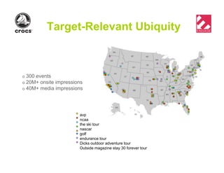 Target-Relevant Ubiquity
o 300 events
o 20M+ onsite impressions
o 40M+ media impressions
avp
ncaa
the ski tour
nascar
golf
endurance tour
Dicks outdoor adventure tour
Outside magazine stay 30 forever tour
 