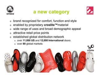 a new category
o brand recognized for comfort, function and style
o enabled by proprietary croslite™material
o wide range of uses and broad demographic appeal
o attractive retail price points
o established global distribution network
o over 11,000 US and 12,000 International doors
o over 80 global markets
 