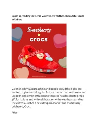 Crocsspreadinglove,this ValentinewiththesebeautifulCrocs
withFur:
Valentinedayisapproachingand peoplearoudtheglobe are
excitedto giveandtakegifts. Asit’sa humannaturethanewand
uniqethingsalwaysattractusso thiscroc hasdecidedtobrng a
gift foritsfansandwithcolaborationwithsweathearscandies
theyhavelaunchedanew designinmarketandthatisfuzzy,
brightred,Crocs.
Price:
 