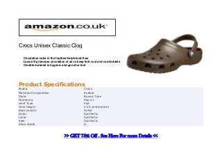 Crocs Unisex Classic Clog

   Circulation nubs in the footbed help blood flow
   Loose fit promotes circulation of air to keep feet cool and comfortable
   Croslite material is hygenic and good for feet




Product Specifications
Brand                                           Crocs
Material Composition                            Rubber
Style                                           Round Toes
Fastening                                       Slip on
Heel Type                                       Plat
Heel Height                                     2.54 centimetres
Boot Length                                     Ankle
Outer                                           Synthetic
Inner                                           Synthetic
Sole                                            Synthetic
Shoe Width                                      D



                                  >> GET 75% Off . See Here For more Details <<
 