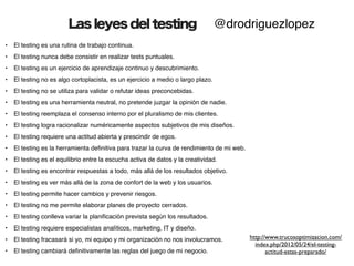 Las leyes del testing                                     @drodriguezlopez
•   El testing es una rutina de trabajo continua.
•   El testing nunca debe consistir en realizar tests puntuales.
•   El testing es un ejercicio de aprendizaje continuo y descubrimiento.
•   El testing no es algo cortoplacista, es un ejercicio a medio o largo plazo.
•   El testing no se utiliza para validar o refutar ideas preconcebidas.
•   El testing es una herramienta neutral, no pretende juzgar la opinión de nadie.
•   El testing reemplaza el consenso interno por el pluralismo de mis clientes.
•   El testing logra racionalizar numéricamente aspectos subjetivos de mis diseños.
•   El testing requiere una actitud abierta y prescindir de egos.
•   El testing es la herramienta deﬁnitiva para trazar la curva de rendimiento de mi web.
•   El testing es el equilibrio entre la escucha activa de datos y la creatividad.
•   El testing es encontrar respuestas a todo, más allá de los resultados objetivo.
•   El testing es ver más allá de la zona de confort de la web y los usuarios.
•   El testing permite hacer cambios y prevenir riesgos.
•   El testing no me permite elaborar planes de proyecto cerrados.
•   El testing conlleva variar la planiﬁcación prevista según los resultados.
•   El testing requiere especialistas analíticos, marketing, IT y diseño.
•   El testing fracasará si yo, mi equipo y mi organización no nos involucramos.            http://www.trucosoptimizacion.com/
                                                                                              index.php/2012/05/24/el-testing-
•   El testing cambiará deﬁnitivamente las reglas del juego de mi negocio.                         actitud-estas-preparado/
 