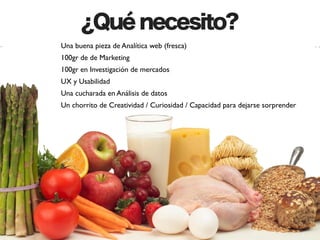 ¿Qué necesito?
Una buena pieza de Analítica web (fresca)
100gr de de Marketing
100gr en Investigación de mercados
UX y Usabilidad
Una cucharada en Análisis de datos
Un chorrito de Creatividad / Curiosidad / Capacidad para dejarse sorprender
 