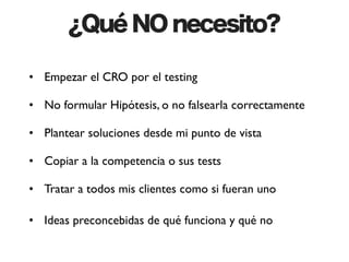 ¿Qué NO necesito?

• Empezar el CRO por el testing

• No formular Hipótesis, o no falsearla correctamente

• Plantear soluciones desde mi punto de vista

• Copiar a la competencia o sus tests

• Tratar a todos mis clientes como si fueran uno

• Ideas preconcebidas de qué funciona y qué no
 
