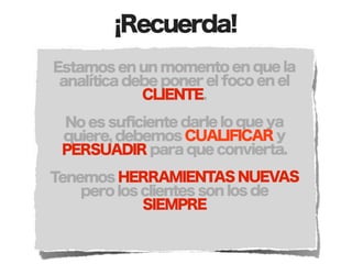 ¡Recuerda!
Estamos en un momento en que la
 analítica debe poner el foco en el
             CLIENTE.

 No es suficiente darle lo que ya
 quiere, debemos CUALIFICAR y
 PERSUADIR para que convierta.

Tenemos HERRAMIENTAS NUEVAS
    pero los clientes son los de
             SIEMPRE
 