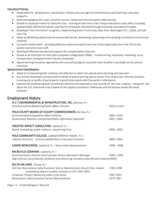 Page | 3 – Cindy Rodriguez / Resume
Education/Training:
 Responsible for development, coordination, delivery and oversight of comprehensive adult learning / education
programs
 Extensive background in sales, customer service, media and communications skills training.
 Served as corporate trainer for Delta Air Lines – training all new hires in the Tampa reservations sales office, including
approximately 200 former Eastern and Pan Am employees absorbed through corporate acquisitions/mergers.
 Developed “train the trainer” programs, implementing them in Cincinnati, New York, Washington D.C., Dallas, and Salt
Lake City.
 Adept at identifying sales/customer service deficiencies, developing, presenting and evaluating correctional instructional
materials.
 Successful media coach – providing effective media training for every tier of the organization from the CEO to line
workers and entry-level staff.
 Developed effective educational programs for complex ballot measures.
 Served as an instructor for Polk State Corporate College (early 2000s). Trained mining, hospitality, marketing, citrus,
transportation and government-industry employees.
 Award-winning innovative approaches and successful program outcomes have resulted in accolades across several
industries.
Special Event Coordination:
 Adept at incorporating both creativity and attention to detail into special event planning and execution.
 Successfully developed and executed hundreds of award-winning special events from small-scale, intimate occasions
involving just a handful of participants to grand-scale events with thousands in attendance.
 Experienced at delivering both something traditional and expected or way-outside-of- the- box- creative. Intrigued? Ask
about the 3-D, interactive map created on the capitol courtyard in Tallahassee and the positive results the event
achieved.
Employment History
A-C-T ENVIRONMENTAL & INFRASTRUCTURE, INC., Bartow, FL –
Communications/Marketing/Public Affairs Director 2010-current
POLK COUNTY BOARD OF COUNTY COMMISSIONERS, Bartow, FL –
Communications/Legislative Affairs Director 2004 –2010
Government Relations Coordinator/Public Information Specialist 2002 –2004
CREATIVE IMPACT CONSULTING, Lakeland, FL –
Owner (marketing, public relations, advertising firm) 2000 –2002
POLK COMMUNITY COLLEGE, Lakeland/Winter Haven, FL –
Adjunct Instructor (Continuing Workforce Education Division) 2000 –2002
LANIER WORLDWIDE, Lakeland, FL – Senior Sales Representative 1999 – 2000
MICRO FLO COMPANY, Lakeland, FL –
Communications Director and Customer Service Operations Manager 1998 – 1999
(Agricultural crop protection products manufacturing company acquired and closed by BASF)
DELTA AIR LINES, Tampa, FL –
Full time Reservations Sales/Customer Service Representative & part-time student 1993-1998
(completing degree in public relations at USF 1993-1997)
Corporate Trainer/ Marketing video script writer 1987-1993
Reservations Sales/Customer Service Representative 1979-1987
 