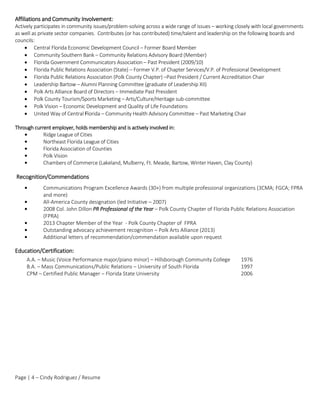 Page | 4 – Cindy Rodriguez / Resume
Affiliations and Community Involvement:
Actively participates in community issues/problem-solving across a wide range of issues – working closely with local governments
as well as private sector companies. Contributes (or has contributed) time/talent and leadership on the following boards and
councils:
 Central Florida Economic Development Council – Former Board Member
 Community Southern Bank – Community Relations Advisory Board (Member)
 Florida Government Communicators Association – Past President (2009/10)
 Florida Public Relations Association (State) – Former V.P. of Chapter Services/V.P. of Professional Development
 Florida Public Relations Association (Polk County Chapter) –Past President / Current Accreditation Chair
 Leadership Bartow – Alumni Planning Committee (graduate of Leadership XII)
 Polk Arts Alliance Board of Directors – Immediate Past President
 Polk County Tourism/Sports Marketing – Arts/Culture/Heritage sub-committee
 Polk Vision – Economic Development and Quality of Life Foundations
 United Way of Central Florida – Community Health Advisory Committee – Past Marketing Chair
Through current employer, holds membership and is actively involved in:
• Ridge League of Cities
• Northeast Florida League of Cities
• Florida Association of Counties
• Polk Vision
• Chambers of Commerce (Lakeland, Mulberry, Ft. Meade, Bartow, Winter Haven, Clay County)
Recognition/Commendations
• Communications Program Excellence Awards (30+) from multiple professional organizations (3CMA; FGCA; FPRA
and more)
• All-America County designation (led Initiative – 2007)
• 2008 Col. John Dillon PR Professional of the Year – Polk County Chapter of Florida Public Relations Association
(FPRA)
• 2013 Chapter Member of the Year - Polk County Chapter of FPRA
• Outstanding advocacy achievement recognition – Polk Arts Alliance (2013)
• Additional letters of recommendation/commendation available upon request
Education/Certification:
A.A. – Music (Voice Performance major/piano minor) – Hillsborough Community College 1976
B.A. – Mass Communications/Public Relations – University of South Florida 1997
CPM – Certified Public Manager – Florida State University 2006
 