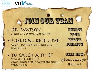JOIN our team
           • Dr. Watson                         choose
                  Medical Synonyms Game           Your
           • Medical Detective                   Thesis
                  Gamiﬁcation of Medical        project
                  Diagnosis

           • To CATCH a Thief
                  SPAM detection in
                                               call now:
                                               lora.aroyo
                  crowdsourcing with no Gold
                  Standard                       @vu.nl
Monday, December 10, 12
 