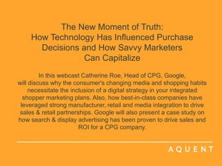 The New Moment of Truth: How Technology Has Influenced Purchase Decisions and How Savvy Marketers Can CapitalizeIn this webcast Catherine Roe, Head of CPG, Google,  will discuss why the consumer's changing media and shopping habits necessitate the inclusion of a digital strategy in your integrated shopper marketing plans. Also, how best-in-class companies have leveraged strong manufacturer, retail and media integration to drive sales & retail partnerships. Google will also present a case study on how search & display advertising has been proven to drive sales and ROI for a CPG company.   	 	 