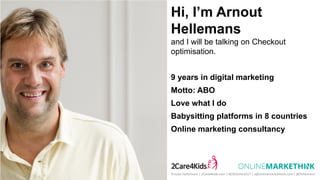 Hi, I’m Arnout
Hellemans
and I will be talking on Checkout
optimisation.
9 years in digital marketing
Motto: ABO
Love what I do
Babysitting platforms in 8 countries
Online marketing consultancy
Arnout Hellemans | 2Care4Kids.com | #CROelite2017 | a@onlinemarkethink.com | @hellemans
 