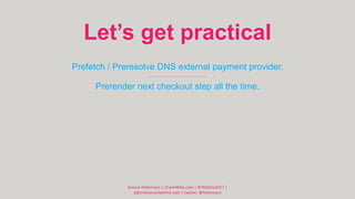 Let’s get practical
Prefetch / Preresolve DNS external payment provider.
Prerender next checkout step all the time.
Arnout...