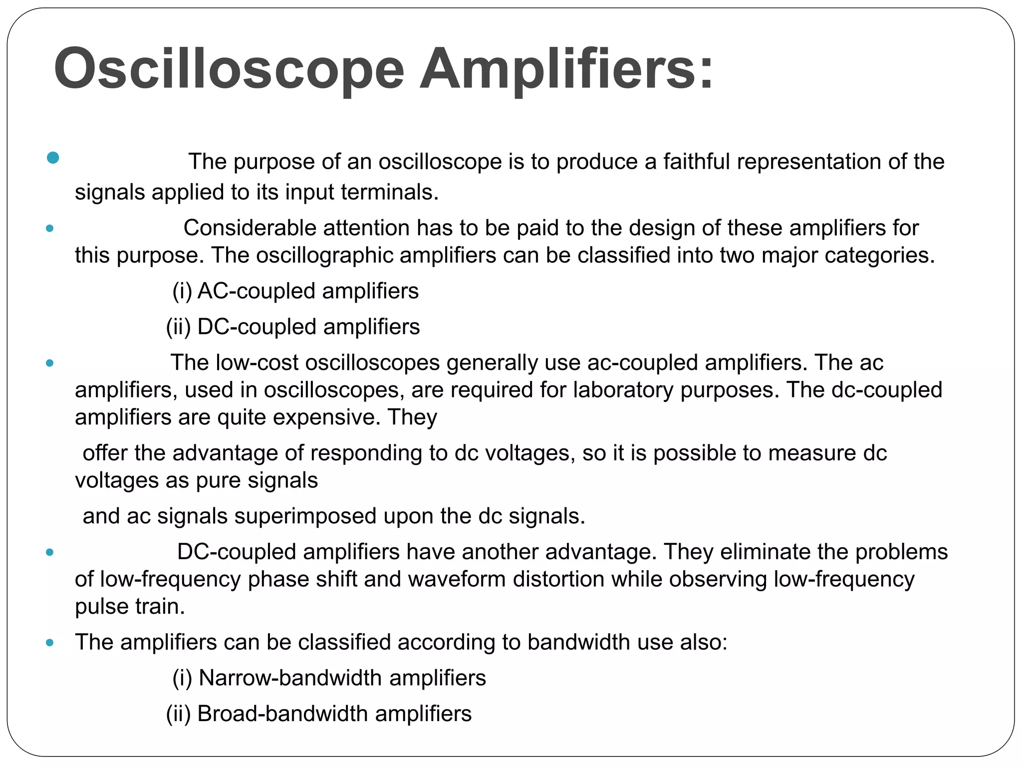 Oscilloscope Amplifiers:
 The purpose of an oscilloscope is to produce a faithful representation of the
signals applied to its input terminals.
 Considerable attention has to be paid to the design of these amplifiers for
this purpose. The oscillographic amplifiers can be classified into two major categories.
(i) AC-coupled amplifiers
(ii) DC-coupled amplifiers
 The low-cost oscilloscopes generally use ac-coupled amplifiers. The ac
amplifiers, used in oscilloscopes, are required for laboratory purposes. The dc-coupled
amplifiers are quite expensive. They
offer the advantage of responding to dc voltages, so it is possible to measure dc
voltages as pure signals
and ac signals superimposed upon the dc signals.
 DC-coupled amplifiers have another advantage. They eliminate the problems
of low-frequency phase shift and waveform distortion while observing low-frequency
pulse train.
 The amplifiers can be classified according to bandwidth use also:
(i) Narrow-bandwidth amplifiers
(ii) Broad-bandwidth amplifiers
 