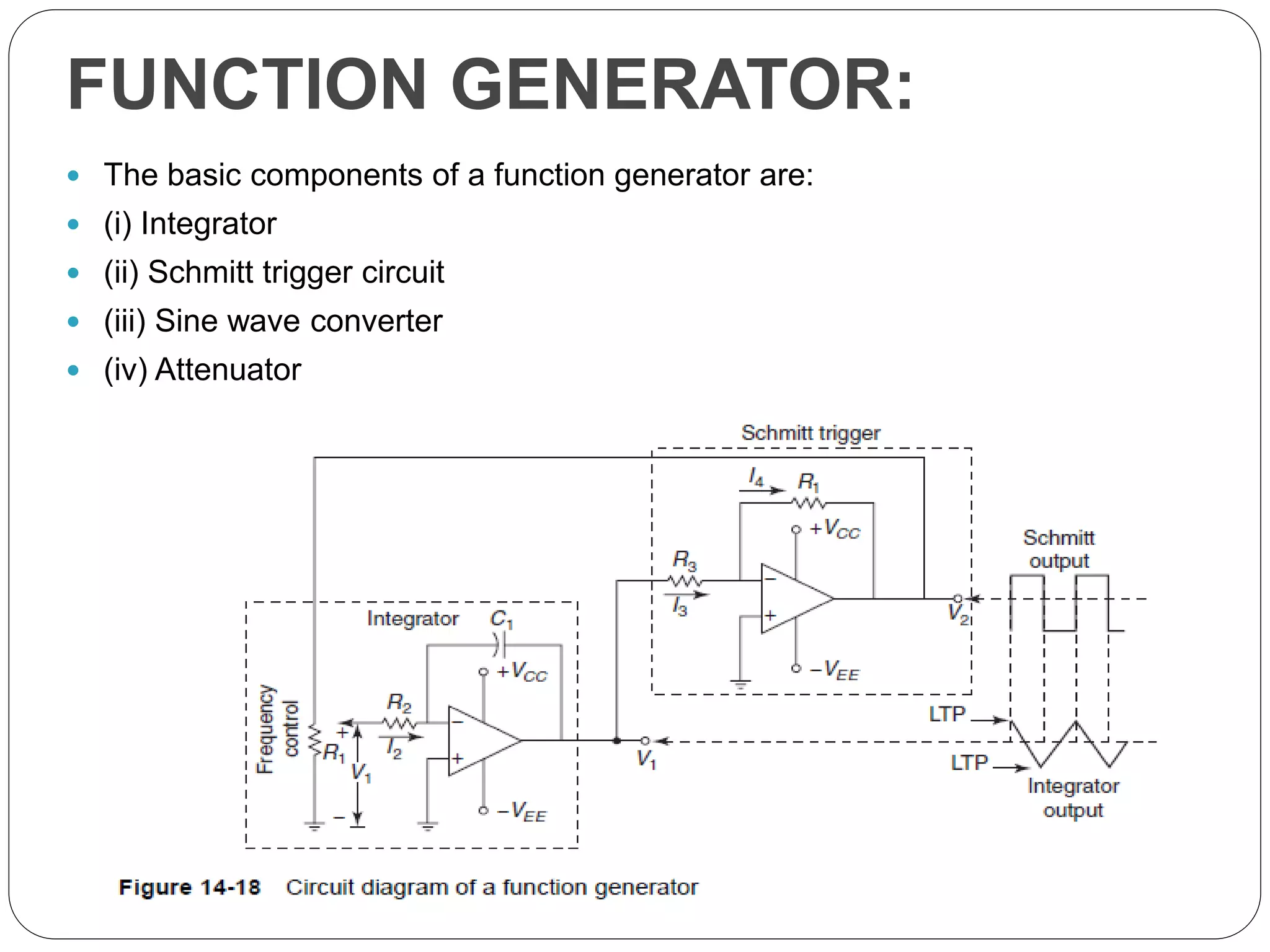 FUNCTION GENERATOR:
 The basic components of a function generator are:
 (i) Integrator
 (ii) Schmitt trigger circuit
 (iii) Sine wave converter
 (iv) Attenuator
 