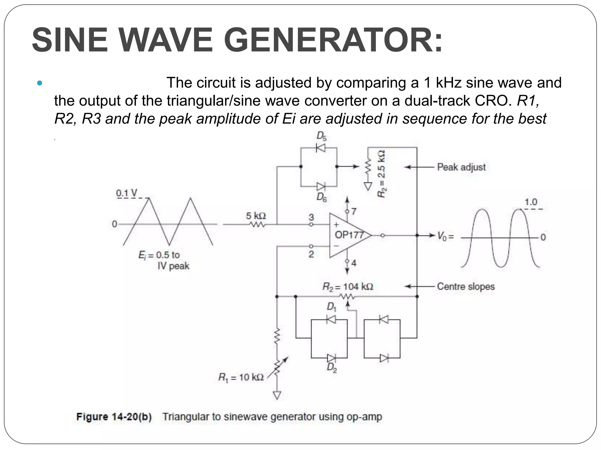 SINE WAVE GENERATOR:
 The circuit is adjusted by comparing a 1 kHz sine wave and
the output of the triangular/sine wave converter on a dual-track CRO. R1,
R2, R3 and the peak amplitude of Ei are adjusted in sequence for the best
sinusoidal shape.
 
