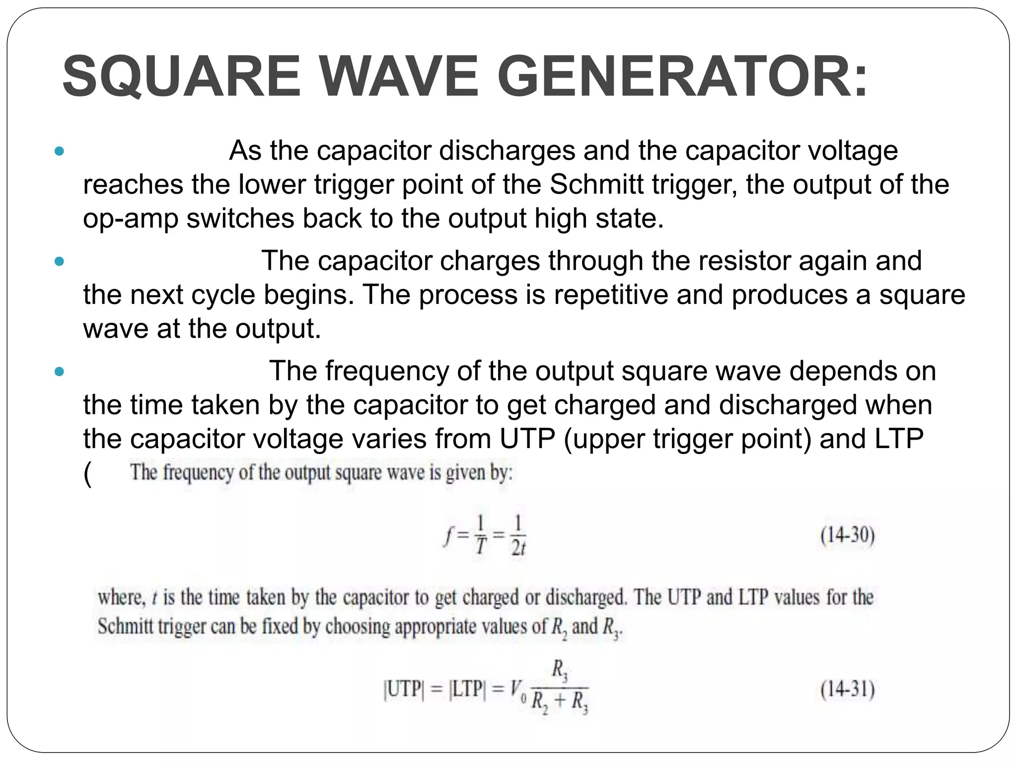 SQUARE WAVE GENERATOR:
 As the capacitor discharges and the capacitor voltage
reaches the lower trigger point of the Schmitt trigger, the output of the
op-amp switches back to the output high state.
 The capacitor charges through the resistor again and
the next cycle begins. The process is repetitive and produces a square
wave at the output.
 The frequency of the output square wave depends on
the time taken by the capacitor to get charged and discharged when
the capacitor voltage varies from UTP (upper trigger point) and LTP
(lower trigger point).
 