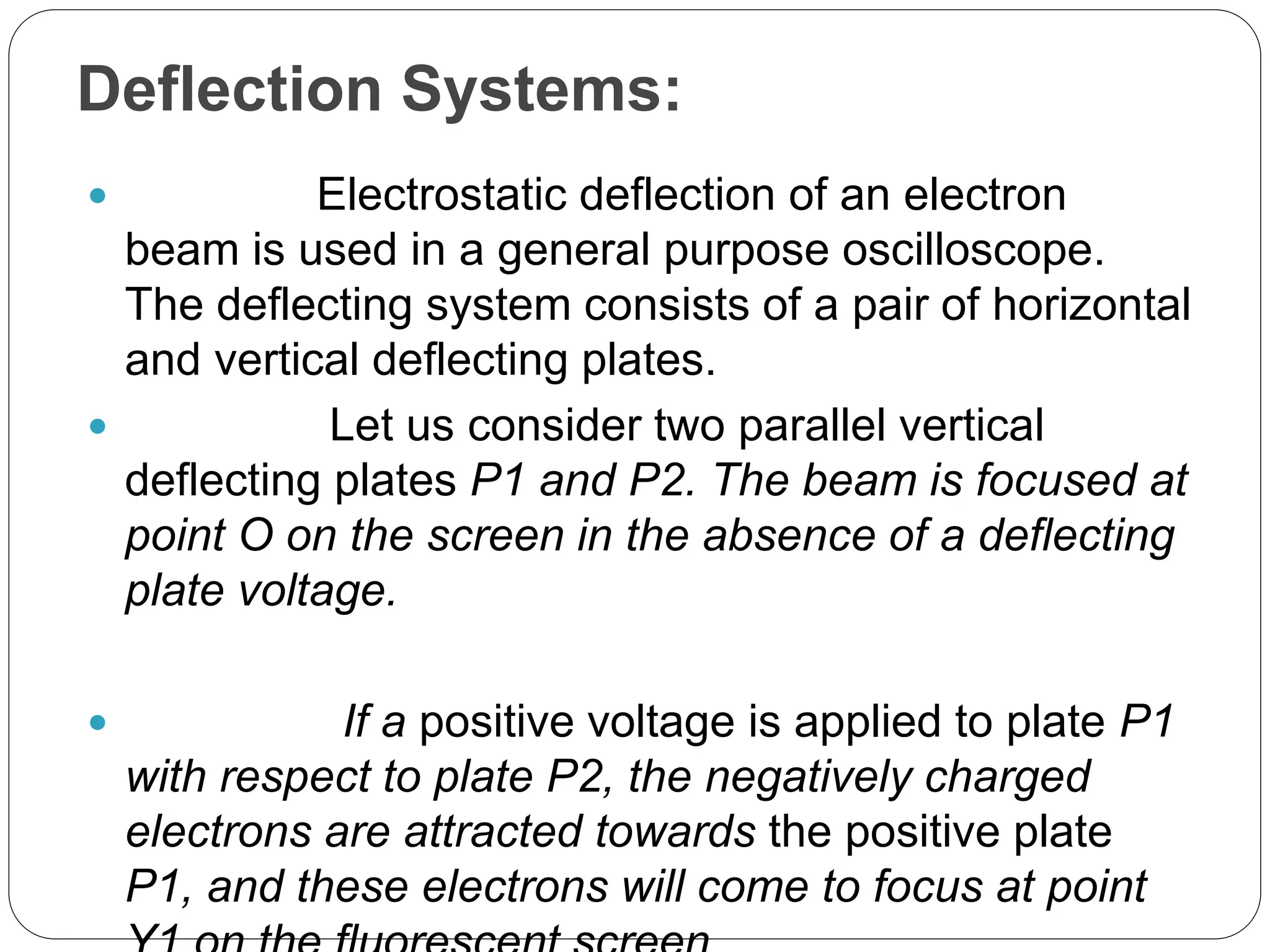 Deflection Systems:
 Electrostatic deflection of an electron
beam is used in a general purpose oscilloscope.
The deflecting system consists of a pair of horizontal
and vertical deflecting plates.
 Let us consider two parallel vertical
deflecting plates P1 and P2. The beam is focused at
point O on the screen in the absence of a deflecting
plate voltage.
 If a positive voltage is applied to plate P1
with respect to plate P2, the negatively charged
electrons are attracted towards the positive plate
P1, and these electrons will come to focus at point
 