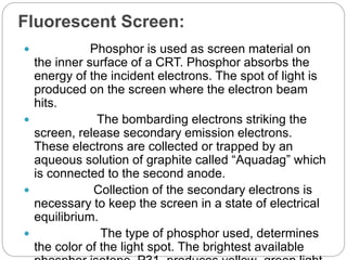 Fluorescent Screen:
 Phosphor is used as screen material on
the inner surface of a CRT. Phosphor absorbs the
energy of the incident electrons. The spot of light is
produced on the screen where the electron beam
hits.
 The bombarding electrons striking the
screen, release secondary emission electrons.
These electrons are collected or trapped by an
aqueous solution of graphite called “Aquadag” which
is connected to the second anode.
 Collection of the secondary electrons is
necessary to keep the screen in a state of electrical
equilibrium.
 The type of phosphor used, determines
the color of the light spot. The brightest available
 