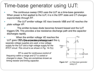 Time-base generator using UJT:
 The continuous sweep CRO uses the UJT as a time-base generator.
When power is first applied to the UJT, it is in the OFF state and CT changes
exponentially through RT .
 The UJT emitter voltage VE rises towards VBB and VE reaches the
plate voltage VP.
 The emitter-to-base diode becomes forward biased and the UJT
triggers ON. This provides a low resistance discharge path and the capacitor
discharges rapidly.
 When the emitter voltage VE reaches the minimum value rapidly, the
UJT goes OFF. The capacitor recharges and the cycles repeat.To improve the sweep linearity, two
separate voltage supplies are used; a low voltage
supply for the UJT and a high voltage supply for the
RTCT circuit. This circuit is as shown in Fig. 14-7(c).
RT is used for continuous control of
frequency within a range and CT is varied or
changed in steps. They are sometimes known as
timing resistor and timing capacitor.
 