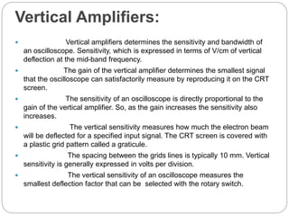 Vertical Amplifiers:
 Vertical amplifiers determines the sensitivity and bandwidth of
an oscilloscope. Sensitivity, which is expressed in terms of V/cm of vertical
deflection at the mid-band frequency.
 The gain of the vertical amplifier determines the smallest signal
that the oscilloscope can satisfactorily measure by reproducing it on the CRT
screen.
 The sensitivity of an oscilloscope is directly proportional to the
gain of the vertical amplifier. So, as the gain increases the sensitivity also
increases.
 The vertical sensitivity measures how much the electron beam
will be deflected for a specified input signal. The CRT screen is covered with
a plastic grid pattern called a graticule.
 The spacing between the grids lines is typically 10 mm. Vertical
sensitivity is generally expressed in volts per division.
 The vertical sensitivity of an oscilloscope measures the
smallest deflection factor that can be selected with the rotary switch.
 