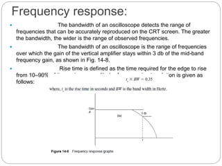 Frequency response:
 The bandwidth of an oscilloscope detects the range of
frequencies that can be accurately reproduced on the CRT screen. The greater
the bandwidth, the wider is the range of observed frequencies.
 The bandwidth of an oscilloscope is the range of frequencies
over which the gain of the vertical amplifier stays within 3 db of the mid-band
frequency gain, as shown in Fig. 14-8.
 Rise time is defined as the time required for the edge to rise
from 10–90% of its maximum amplitude. An approximate relation is given as
follows:
 