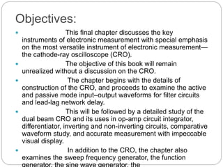 Objectives:
 This final chapter discusses the key
instruments of electronic measurement with special emphasis
on the most versatile instrument of electronic measurement—
the cathode-ray oscilloscope (CRO).
 The objective of this book will remain
unrealized without a discussion on the CRO.
 The chapter begins with the details of
construction of the CRO, and proceeds to examine the active
and passive mode input–output waveforms for filter circuits
and lead-lag network delay.
 This will be followed by a detailed study of the
dual beam CRO and its uses in op-amp circuit integrator,
differentiator, inverting and non-inverting circuits, comparative
waveform study, and accurate measurement with impeccable
visual display.
 In addition to the CRO, the chapter also
examines the sweep frequency generator, the function
 