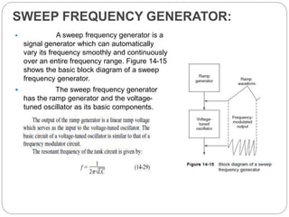 SWEEP FREQUENCY GENERATOR:
 A sweep frequency generator is a
signal generator which can automatically
vary its frequency smoothly and continuously
over an entire frequency range. Figure 14-15
shows the basic block diagram of a sweep
frequency generator.
 The sweep frequency generator
has the ramp generator and the voltage-
tuned oscillator as its basic components.
 