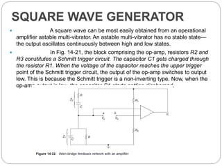 SQUARE WAVE GENERATOR
 A square wave can be most easily obtained from an operational
amplifier astable multi-vibrator. An astable multi-vibrator has no stable state—
the output oscillates continuously between high and low states.
 In Fig. 14-21, the block comprising the op-amp, resistors R2 and
R3 constitutes a Schmitt trigger circuit. The capacitor C1 gets charged through
the resistor R1. When the voltage of the capacitor reaches the upper trigger
point of the Schmitt trigger circuit, the output of the op-amp switches to output
low. This is because the Schmitt trigger is a non-inverting type. Now, when the
op-amp output is low, the capacitor C1 starts getting discharged.
 