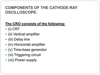 COMPONENTS OF THE CATHODE-RAY
OSCILLOSCOPE:
The CRO consists of the following:
 (i) CRT
 (ii) Vertical amplifier
 (iii) Delay line
 (iv) Horizontal amplifier
 (v) Time-base generator
 (vi) Triggering circuit
 (vii) Power supply
 