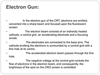 Electron Gun:
 In the electron gun of the CRT, electrons are emitted,
converted into a sharp beam and focused upon the fluorescent
screen.
 The electron beam consists of an indirectly heated
cathode, a control grid, an accelerating electrode and a focusing
anode.
 The electrodes are connected to the base pins. The
cathode emitting the electrons is surrounded by a control grid with a
fine hole at its centre.
 The accelerated electron beam passes through the fine
hole.
 The negative voltage at the control grid controls the
flow of electrons in the electron beam, and consequently, the
brightness of the spot on the CRO screen is controlled.
 