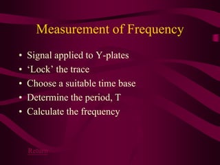 Measurement of Frequency
• Signal applied to Y-plates
• ‘Lock’ the trace
• Choose a suitable time base
• Determine the period, T
• Calculate the frequency
Return