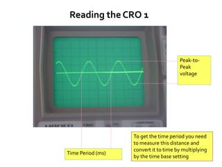 Time Period (ms)
Peak-to-
Peak
voltage
Reading the CRO 1
To get the time period you need
to measure this distance and
convert it to time by multiplying
by the time base setting
 