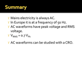  Mains electricity is alwaysAC.
 In Europe it is at a frequency of 50 Hz.
 AC waveforms have peak voltage and RMS
voltage.
 VRMS = 0.7VPk
 AC waveforms can be studied with a CRO.
 