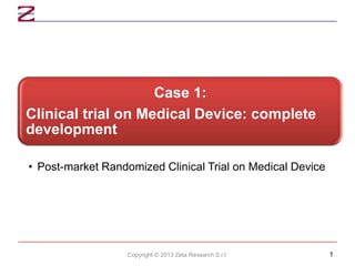 Case 1:
Clinical trial on Medical Device: complete
development
• Post-market Randomized Clinical Trial on Medical Device

Copyright © 2013 Zeta Research S.r.l.

1

 