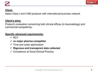 Case 1
Client:
Italian Class I and II MD producer with international business network
Client’s aims:
Product’s evaluation concerning both clinical efficay (in traumatology) and
commercial competitivity.
Specific advanced requirements:
 RCT
 vs major pharma competitor
 Time and costs optimization
 Rigorous and transaprent data collected
 Compliance at Good Clinical Practice

Copyright © 2013 Zeta Research S.r.l.

2

 