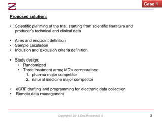 Case 1
Proposed solution:
• Scientific planning of the trial, starting from scientific literature and
producer’s technical and clinical data
• Aims and endpoint definition
• Sample caculation
• Inclusion and exclusion criteria definition
• Study design:
• Randomized
• Three treatment arms; MD’s comparators:
1. pharma major competitor
2. natural medicine major competitor

•
•

eCRF drafting and programming for electronic data collection
Remote data management

Copyright © 2013 Zeta Research S.r.l.

3

 