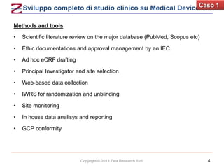 Sviluppo completo di studio clinico su Medical DeviceCaso 1
Methods and tools
•

Scientific literature review on the major database (PubMed, Scopus etc)

•

Ethic documentations and approval management by an IEC.

•

Ad hoc eCRF drafting

•

Principal Investigator and site selection

•

Web-based data collection

•

IWRS for randomization and unblinding

•

Site monitoring

•

In house data analisys and reporting

•

GCP conformity

Copyright © 2013 Zeta Research S.r.l.

4

 