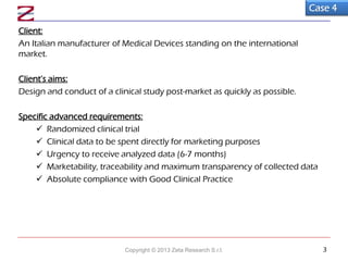 Client:
An Italian manufacturer of Medical Devices standing on the international
market.
Client’s aims:
Design and conduct of a clinical study post-market as quickly as possible.
Specific advanced requirements:
 Randomized clinical trial
 Clinical data to be spent directly for marketing purposes
 Urgency to receive analyzed data (6-7 months)
 Marketability, traceability and maximum transparency of collected data
 Absolute compliance with Good Clinical Practice
Case 4
Copyright © 2013 Zeta Research S.r.l. 3
 
