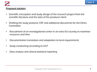 Proposed solution:
• Scientific conception and study design of the research project from the
scientific literature and the data of the producer-client
• Drafting the study protocol, CRF and additional documents for the Ethics
Committee
• Recruitment of an investigational center in an extra EU country to maximize
resources and time
• Documentation translation and adaptation to local requirements
• Study conducting according to GCP
• Data analysis and clinical-statistical reporting
Case 4
Copyright © 2013 Zeta Research S.r.l. 4
 