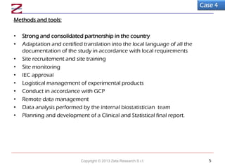 Methods and tools:
• Strong and consolidated partnership in the country
• Adaptation and certified translation into the local language of all the
documentation of the study in accordance with local requirements
• Site recruitement and site training
• Site monitoring
• IEC approval
• Logistical management of experimental products
• Conduct in accordance with GCP
• Remote data management
• Data analysis performed by the internal biostatistician team
• Planning and development of a Clinical and Statistical final report.
Case 4
Copyright © 2013 Zeta Research S.r.l. 5
 