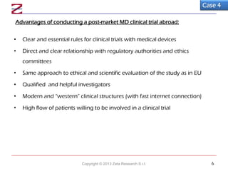 Advantages of conducting a post-market MD clinical trial abroad:
• Clear and essential rules for clinical trials with medical devices
• Direct and clear relationship with regulatory authorities and ethics
committees
• Same approach to ethical and scientific evaluation of the study as in EU
• Qualified and helpful investigators
• Modern and “western” clinical structures (with fast internet connection)
• High flow of patients willing to be involved in a clinical trial
Case 4
Copyright © 2013 Zeta Research S.r.l. 6
 