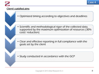 Client’s satisfied aims
Case 4
• Optimized timing according to objectives and deadlines
• Scientific and methodological rigor of the collected data,
supported by the maximum optimization of resources (30%
costs’ reduction)
• Clear and effective reporting in full compliance with the
goals set by the client
• Study conducted in accordance with the GCP
Copyright © 2013 Zeta Research S.r.l. 8
 