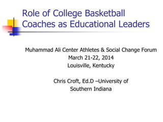 Muhammad Ali Center Athletes & Social Change Forum
March 21-22, 2014
Louisville, Kentucky
Chris Croft, Ed.D –University of
Southern Indiana
Role of College Basketball
Coaches as Educational Leaders
 
