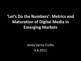 ‘Let’s Do the Numbers’: Metrics and
   Maturation of Digital Media in
          Emerging Markets


          Anita Verna Crofts
               4.6.2011
 