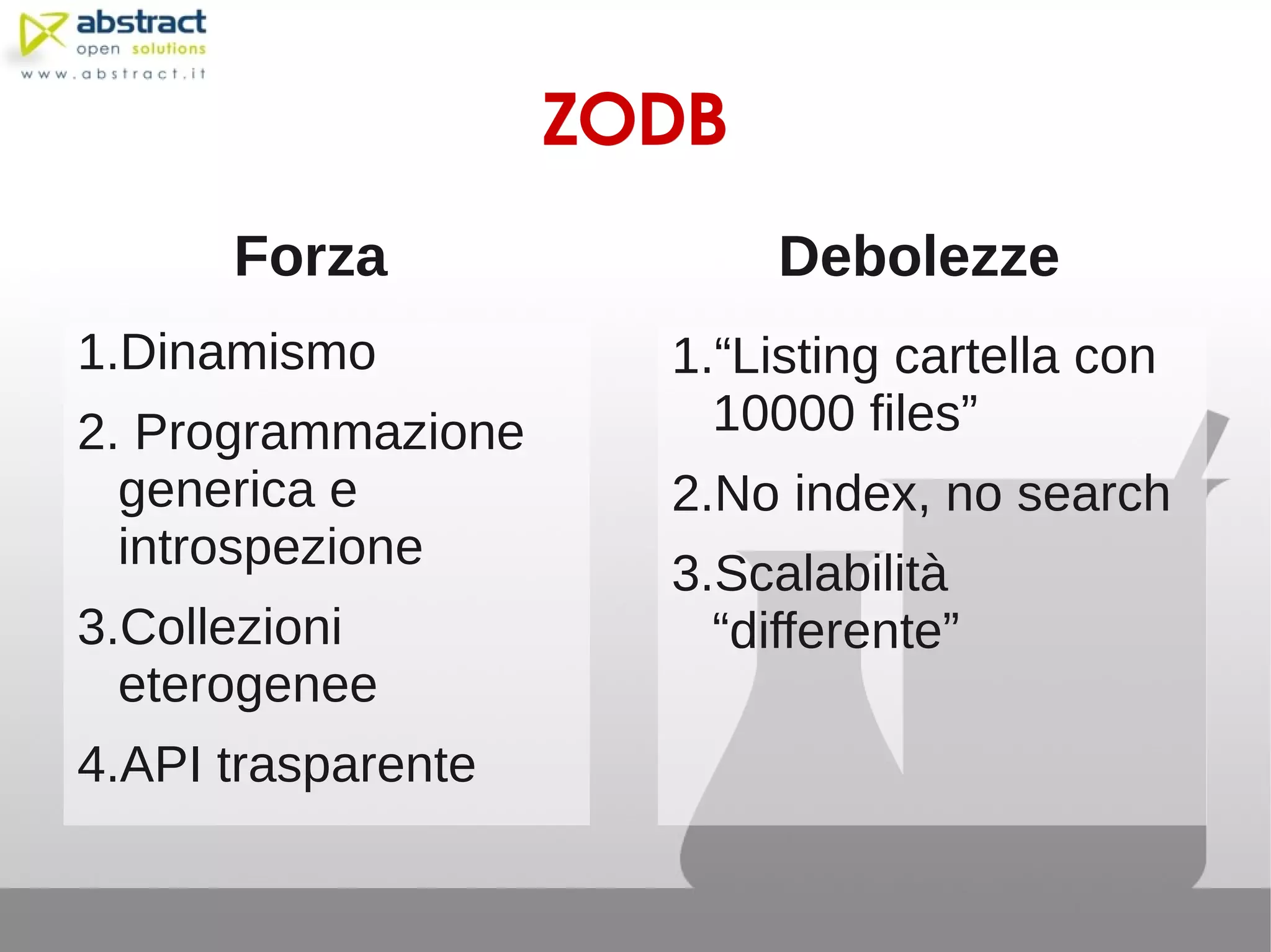 ZODB
      Forza                Debolezze
1.Dinamismo           1.“Listing cartella con
2. Programmazione       10000 files”
  generica e          2.No index, no search
  introspezione
                      3.Scalabilità
3.Collezioni            “differente”
  eterogenee
4.API trasparente
 