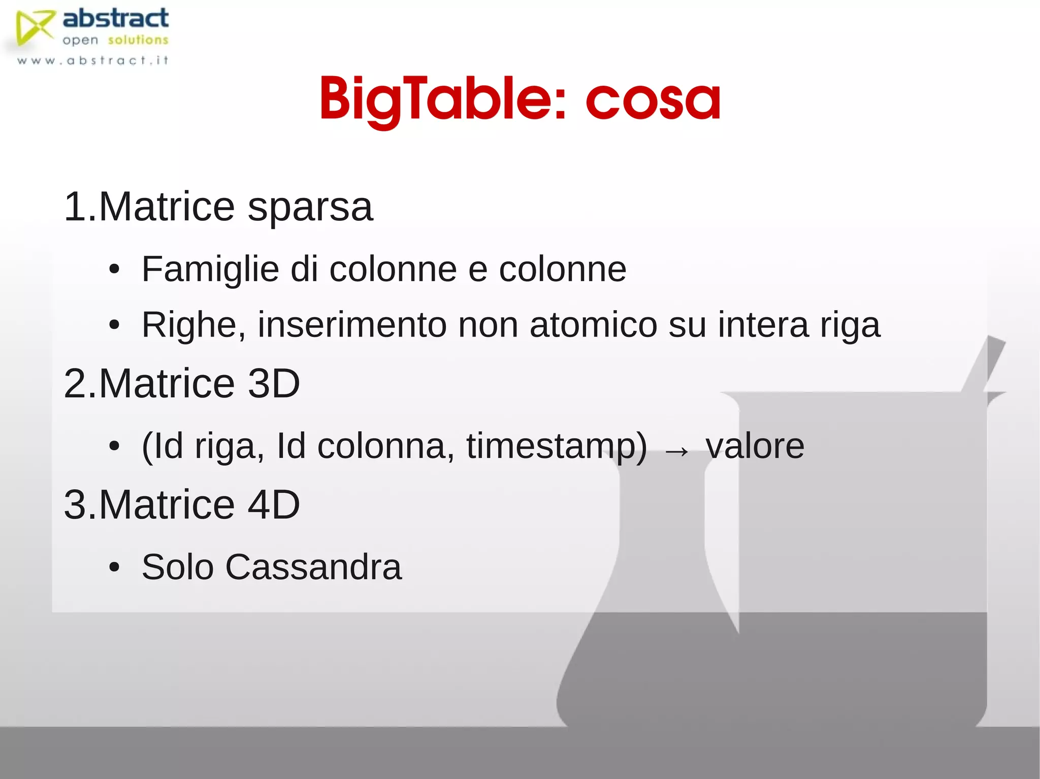 BigTable: cosa
1.Matrice sparsa
  ●   Famiglie di colonne e colonne
  ●   Righe, inserimento non atomico su intera riga
2.Matrice 3D
  ●   (Id riga, Id colonna, timestamp) → valore
3.Matrice 4D
  ●   Solo Cassandra
 