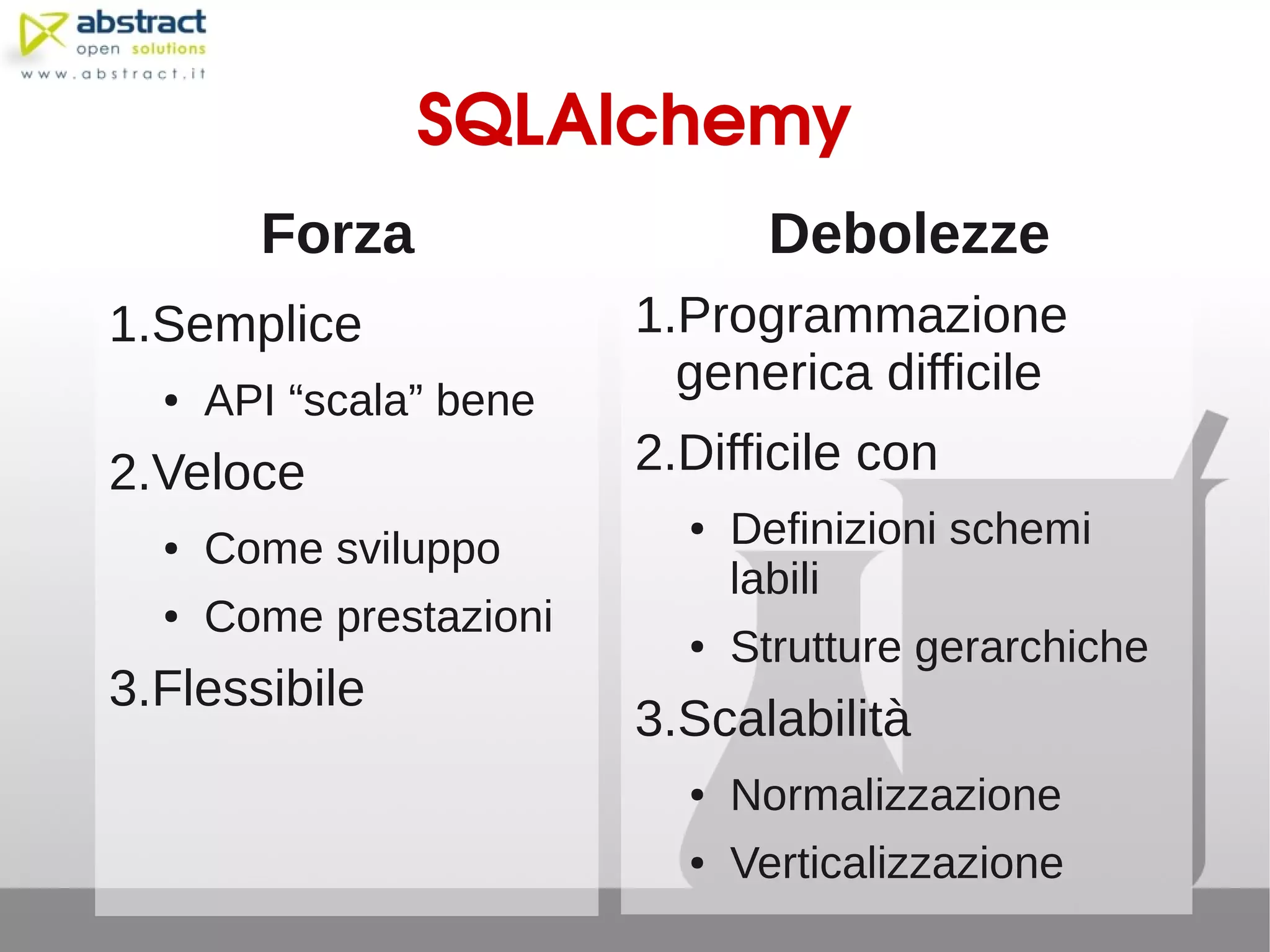 SQLAlchemy
        Forza                   Debolezze
1.Semplice               1.Programmazione
                           generica difficile
  ●   API “scala” bene
2.Veloce                 2.Difficile con
  ●   Come sviluppo
                           ●   Definizioni schemi
                               labili
  ●   Come prestazioni     ●   Strutture gerarchiche
3.Flessibile
                         3.Scalabilità
                           ●   Normalizzazione
                           ●   Verticalizzazione
 