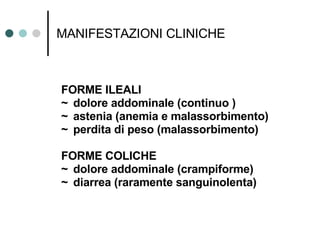 MANIFESTAZIONI CLINICHE FORME ILEALI ~ dolore addominale (continuo ) ~ astenia (anemia e malassorbimento) ~ perdita di peso (malassorbimento) FORME COLICHE ~ dolore addominale (crampiforme) ~ diarrea (raramente sanguinolenta)  