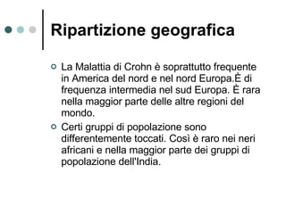 Ripartizione geografica   La Malattia di Crohn è soprattutto frequente in America del nord e nel nord Europa.È di frequenza intermedia nel sud Europa. È rara nella maggior parte delle altre regioni del mondo.  Certi gruppi di popolazione sono differentemente toccati. Così è raro nei neri africani e nella maggior parte dei gruppi di popolazione dell'India.  